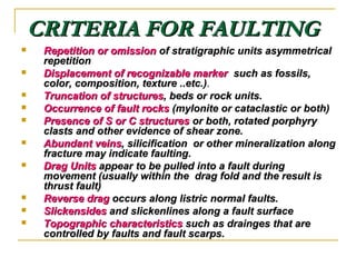CRITERIA FOR FAULTINGCRITERIA FOR FAULTING
 Repetition or omissionRepetition or omission of stratigraphic units asymmetricalof stratigraphic units asymmetrical
repetitionrepetition
 Displacement of recognizable markerDisplacement of recognizable marker such as fossils,such as fossils,
color, composition, texture ..etc.)color, composition, texture ..etc.)..
 Truncation of structuresTruncation of structures, beds or rock units., beds or rock units.
 Occurrence of fault rocksOccurrence of fault rocks (mylonite or cataclastic or both)(mylonite or cataclastic or both)
 Presence of S or C structuresPresence of S or C structures or both, rotated porphyryor both, rotated porphyry
clasts and other evidence of shear zone.clasts and other evidence of shear zone.
 Abundant veinsAbundant veins, silicification or other mineralization along, silicification or other mineralization along
fracture may indicate faulting.fracture may indicate faulting.
 Drag UnitsDrag Units appear to be pulled into a fault duringappear to be pulled into a fault during
movement (usually within the drag fold and the result ismovement (usually within the drag fold and the result is
thrust fault)thrust fault)
 Reverse dragReverse drag occurs along listric normal faults.occurs along listric normal faults.
 SlickensidesSlickensides and slickenlines along a fault surfaceand slickenlines along a fault surface
 Topographic characteristicsTopographic characteristics such as drainges that aresuch as drainges that are
controlled by faults and fault scarps.controlled by faults and fault scarps.
 