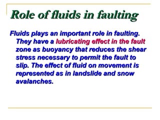 Role of fluids in faultingRole of fluids in faulting
Fluids plays an important role in faulting.Fluids plays an important role in faulting.
They have aThey have a lubricating effect in the faultlubricating effect in the fault
zone as buoyancy that reduces the shearzone as buoyancy that reduces the shear
stress necessary to permit the fault tostress necessary to permit the fault to
slip. The effect of fluid on movement isslip. The effect of fluid on movement is
represented as in landslide and snowrepresented as in landslide and snow
avalanches.avalanches.
 