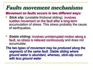 Faults movement mechanismsFaults movement mechanisms
Movement on faults occurs in two different ways:Movement on faults occurs in two different ways:
 Stick slip: (unstable frictional sliding)(unstable frictional sliding) involvesinvolves
sudden movement on the fault after a long-termsudden movement on the fault after a long-term
accumulation of stress. This stress probably the causeaccumulation of stress. This stress probably the cause
of earthquakes.of earthquakes.
 Stable sliding: involves uninterrupted motion along ainvolves uninterrupted motion along a
fault, so stress is relieved continuouslyfault, so stress is relieved continuously and does notand does not
accumulate.accumulate.
The two types of movement may be produced along theThe two types of movement may be produced along the
segments of the same fault. Stable sliding wheresegments of the same fault. Stable sliding where
ground water is abundant, whereas, stick-slip occurground water is abundant, whereas, stick-slip occur
with less ground waterwith less ground water
 