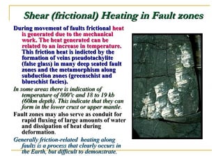 Shear (frictional) Heating in Fault zonesShear (frictional) Heating in Fault zones
During movement of faults frictionalDuring movement of faults frictional heatheat
is generated due to the mechanicalis generated due to the mechanical
work. The heat generated can bework. The heat generated can be
related to an increase in temperature.related to an increase in temperature.
This friction heat is indicted by theThis friction heat is indicted by the
formation of veins pseudotachyliteformation of veins pseudotachylite
(false glass) in many deep seated fault(false glass) in many deep seated fault
zones and the metamorphism alongzones and the metamorphism along
subduction zones (greenschist andsubduction zones (greenschist and
blueschist facies).blueschist facies).
In some areas there is indication ofIn some areas there is indication of
temperature of 800ºc and 18 to 19 kbtemperature of 800ºc and 18 to 19 kb
(60km depth). This indicate that they can(60km depth). This indicate that they can
form in the lower crust or upper mantleform in the lower crust or upper mantle.
Fault zones may also serve as conduit forFault zones may also serve as conduit for
rapid fluxing of large amounts of waterrapid fluxing of large amounts of water
and dissipation of heat duringand dissipation of heat during
deformationdeformation.
Generally friction-related heating alongGenerally friction-related heating along
faults is a process that clearly occurs infaults is a process that clearly occurs in
the Earth, but difficult to demonstrate.the Earth, but difficult to demonstrate.
 