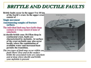 BRITTLE AND DUCTILE FAULTSBRITTLE AND DUCTILE FAULTS
Brittle faults occur in the upper 5 to 10 kmBrittle faults occur in the upper 5 to 10 km
of the Earthof the Earth’’s crust. In the upper crusts crust. In the upper crust
consist ofconsist of :
Single movementSingle movement
Anastomosing complex of fractureAnastomosing complex of fracture
surfacessurfaces.
The individual fault may have knife-sharpThe individual fault may have knife-sharp
contacts or it may consist of zone ofcontacts or it may consist of zone of
cataclasitecataclasite.
At ductile-brittle zone 10-15km deep inAt ductile-brittle zone 10-15km deep in
continental crust, faults arecontinental crust, faults are
characterized by mylonite. At surfacecharacterized by mylonite. At surface
of the crust mylonite may also occurof the crust mylonite may also occur
locally where the combination oflocally where the combination of
available water and increased heatavailable water and increased heat
permits the transition.permits the transition.
The two types of fault may occur within one
fault where close and at the surface
brittle the associated rocks are cataclasts
and at deep where ductile and brittle
zone mylonite is present
 