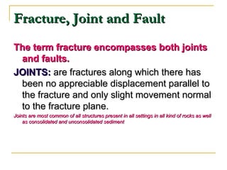 Fracture, Joint and FaultFracture, Joint and Fault
The term fracture encompasses both jointsThe term fracture encompasses both joints
and faults.and faults.
JOINTS:JOINTS: are fractures along which there hasare fractures along which there has
been no appreciable displacement parallel tobeen no appreciable displacement parallel to
the fracture and only slight movement normalthe fracture and only slight movement normal
to the fracture plane.to the fracture plane.
Joints are most common of all structures present in all settings in all kind of rocks as wellJoints are most common of all structures present in all settings in all kind of rocks as well
as consolidated and unconsolidated sedimentas consolidated and unconsolidated sediment
 