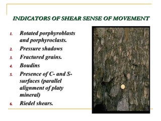 INDICATORS OF SHEAR SENSE OF MOVEMENTINDICATORS OF SHEAR SENSE OF MOVEMENT
1.1. Rotated porphyroblastsRotated porphyroblasts
and porphyroclasts.and porphyroclasts.
2.2. Pressure shadowsPressure shadows
3.3. Fractured grains.Fractured grains.
4.4. BoudinsBoudins
5.5. Presence of C- and S-Presence of C- and S-
surfaces (parallelsurfaces (parallel
alignment of platyalignment of platy
mineral)mineral)
6.6. Riedel shears.Riedel shears.
 
