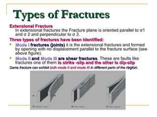 Types of FracturesTypes of Fractures
Extensional FractureExtensional Fracture
In extensional fractures the Fracture plane is oriented parallel to σ1
and σ 2 and perpendicular to σ 3.
Three types of fractures have been identified:Three types of fractures have been identified:
 Mode IMode I fractures (joints)fractures (joints) it is the extensional fractures and formed
by opening with no displacement parallel to the fracture surface (see
above figure).
 Mode IIMode II andand Mode IIIMode III are shear fracturesare shear fractures. These are faults like
fractures one of them is strike -slip and the other is dip-slipis strike -slip and the other is dip-slip
Same fracture can exhibitSame fracture can exhibit both mode II and mode IIIboth mode II and mode III in different parts of thein different parts of the regionregion..
 