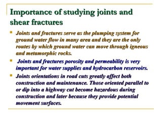 Importance of studying joints andImportance of studying joints and
shear fracturesshear fractures
 Joints and fractures serve as the plumping system forJoints and fractures serve as the plumping system for
ground water flow in many area and they are the onlyground water flow in many area and they are the only
routes by which ground water can move through igneousroutes by which ground water can move through igneous
and metamorphic rocks.and metamorphic rocks.
 Joints and fractures porosity and permeability is veryJoints and fractures porosity and permeability is very
important for water supplies and hydrocarbon reservoirs.important for water supplies and hydrocarbon reservoirs.
 Joints orientations in road cuts greatly affect bothJoints orientations in road cuts greatly affect both
construction and maintenance. Those oriented parallel toconstruction and maintenance. Those oriented parallel to
or dip into a highway cut become hazardous duringor dip into a highway cut become hazardous during
construction and later because they provide potentialconstruction and later because they provide potential
movement surfaces.movement surfaces.
 