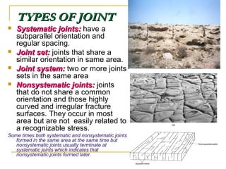 TYPES OF JOINTTYPES OF JOINT
 Systematic joints:Systematic joints: have a
subparallel orientation and
regular spacing.
 Joint set:Joint set: joints that share a
similar orientation in same area.
 Joint system:Joint system: two or more joints
sets in the same area
 Nonsystematic joints:Nonsystematic joints: joints
that do not share a common
orientation and those highly
curved and irregular fracture
surfaces. They occur in most
area but are not easily related to
a recognizable stress.
Some times both systematic and nonsystematic joints
formed in the same area at the same time but
nonsystematic joints usually terminate at
systematic joints which indicates that
nonsystematic joints formed later.
 