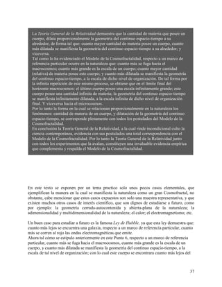 37
La Teoría General de la Relatividad demuestra que la cantidad de materia que posee un
cuerpo, dilata proporcionalmente la geometría del continuo espacio-tiempo a su
alrededor, de forma tal que: cuanto mayor cantidad de materia posee un cuerpo, cuanto
más dilatada se manifiesta la geometría del continuo espacio-tiempo a su alrededor; y
viceversa.
Tal como lo ha evidenciado el Modelo de la Cosmofractalidad, respecto a un marco de
referencia particular ocurre en la naturaleza que: cuanto más se fuga hacia el
macrocosmos; cuanto más grande es la escala de un cuerpo; cuanto mayor cantidad
(relativa) de materia posee este cuerpo; y cuanto más dilatada se manifiesta la geometría
del continuo espacio-tiempo, a la escala de dicho nivel de organización. De tal forma por
la infinita repetición de este mismo proceso, se obtiene que en el límite final del
horizonte macrocosmos: el último cuerpo posee una escala infinitamente grande; este
cuerpo posee una cantidad infinita de materia; la geometría del continuo espacio-tiempo
se manifiesta infinitamente dilatada, a la escala infinita de dicho nivel de organización
final. Y viceversa hacia el microcosmos.
Por lo tanto la forma en la cual se relacionan proporcionalmente en la naturaleza los
fenómenos: cantidad de materia de un cuerpo, y dilatación de la geometría del continuo
espacio-tiempo, se corresponde plenamente con todos los postulados del Modelo de la
Cosmofractalidad.
En conclusión la Teoría General de la Relatividad, a la cual rinde incondicional culto la
ciencia contemporánea, evidencia con sus postulados una total correspondencia con el
Modelo de la Cosmofractalidad. Por lo tanto la Teoría General de la Relatividad junto
con todos los experimentos que la avalan, constituyen una invaluable evidencia empírica
que complementa y respalda el Modelo de la Cosmofractalidad.
En este texto se exponen por un tema practico solo unos pocos casos elementales, que
ejemplifican la manera en la cual se manifiesta la naturaleza como un gran Cosmofractal, no
obstante, cabe mencionar que estos casos expuestos son solo una muestra representativa, y que
existen muchos otros casos de interés científico, que son dignos de estudiarse a futuro, como
por ejemplo: la geometría cerrada-autocontenida y abierta-plana de la naturaleza; la
adimensionalidad y multidimensionalidad de la naturaleza; el calor; el electromagnetismo; etc.
Un buen caso para estudiar a futuro es la famosa Ley de Hubble, ya que esta ley demuestra que:
cuanto más lejos se encuentra una galaxia, respecto a un marco de referencia particular, cuanto
más se corren al rojo las ondas electromagnéticas que emite.
Ahora tal cómo se estipulo anteriormente en este Punto 6, respecto a un marco de referencia
particular, cuanto más se fuga hacia el macrocosmos, cuanto más grande es la escala de un
cuerpo, y cuanto más dilatada se manifiesta la geometría del continuo espacio-tiempo, a la
escala de tal nivel de organización; con lo cual este cuerpo se encontrara cuanto más lejos del
 