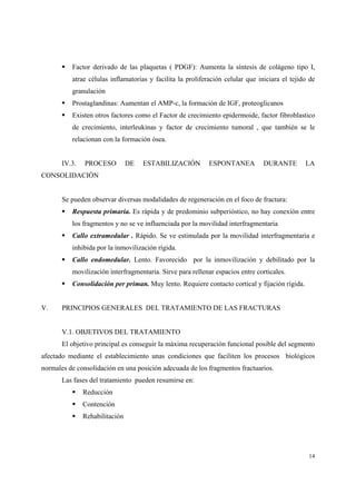 14
Factor derivado de las plaquetas ( PDGF): Aumenta la síntesis de colágeno tipo I,
atrae células inflamatorias y facilita la proliferación celular que iniciara el tejido de
granulación
Prostaglandinas: Aumentan el AMP-c, la formación de IGF, proteoglicanos
Existen otros factores como el Factor de crecimiento epidermoide, factor fibroblastico
de crecimiento, interleukinas y factor de crecimiento tumoral , que también se le
relacionan con la formación ósea.
IV.3. PROCESO DE ESTABILIZACIÓN ESPONTANEA DURANTE LA
CONSOLIDACIÓN
Se pueden observar diversas modalidades de regeneración en el foco de fractura:
Respuesta primaria. Es rápida y de predominio subperióstico, no hay conexión entre
los fragmentos y no se ve influenciada por la movilidad interfragmentaria
Callo extramedular . Rápido. Se ve estimulada por la movilidad interfragmentaria e
inhibida por la inmovilización rígida.
Callo endomedular. Lento. Favorecido por la inmovilización y debilitado por la
movilización interfragmentaria. Sirve para rellenar espacios entre corticales.
Consolidación per priman. Muy lento. Requiere contacto cortical y fijación rígida.
V. PRINCIPIOS GENERALES DEL TRATAMIENTO DE LAS FRACTURAS
V.1. OBJETIVOS DEL TRATAMIENTO
El objetivo principal es conseguir la máxima recuperación funcional posible del segmento
afectado mediante el establecimiento unas condiciones que faciliten los procesos biológicos
normales de consolidación en una posición adecuada de los fragmentos fractuarios.
Las fases del tratamiento pueden resumirse en:
Reducción
Contención
Rehabilitación
 