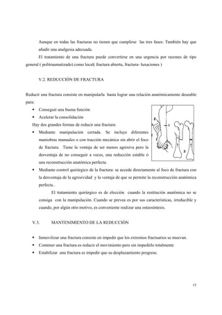 15
Aunque en todas las fracturas no tienen que cumplirse las tres fases: También hay que
añadir una analgesia adecuada.
El tratamiento de una fractura puede convertirse en una urgencia por razones de tipo
general ( politraumatizado) como local( fractura abierta, fractura- luxaciones )
V.2. REDUCCIÓN DE FRACTURA
Reducir una fractura consiste en manipularla hasta lograr una relación anatómicamente deseable
para:
Conseguir una buena función
Acelerar la consolidación
Hay dos grandes formas de reducir una fractura:
Mediante manipulación cerrada. Se incluye diferentes
maniobras manuales o con tracción mecánica sin abrir el foco
de fractura. Tiene la ventaja de ser menos agresiva pero la
desventaja de no conseguir a veces, una reducción estable ó
una reconstrucción anatómica perfecta.
Mediante control quirúrgico de la fractura: se accede directamente al foco de fractura con
la desventaja de la agresividad y la ventaja de que se permite la reconstrucción anatómica
perfecta..
El tratamiento quirúrgico es de elección cuando la restitución anatómica no se
consiga con la manipulación. Cuando se prevea es por sus características, irreducible y
cuando, por algún otro motivo, es conveniente realizar una osteosíntesis.
V.3. MANTENIMIENTO DE LA REDUCCIÓN
Inmovilizar una fractura consiste en impedir que los extremos fractuarios se muevan.
Contener una fractura es reducir el movimiento pero sin impedirlo totalmente
Estabilizar una fractura es impedir que su desplazamiento progrese.
 