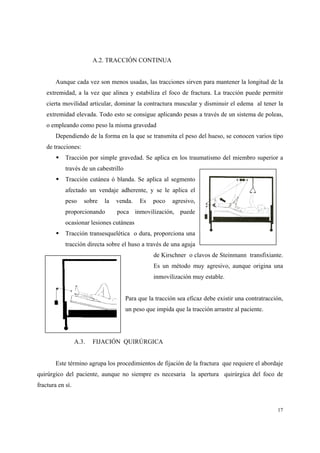 17
A.2. TRACCIÓN CONTINUA
Aunque cada vez son menos usadas, las tracciones sirven para mantener la longitud de la
extremidad, a la vez que alinea y estabiliza el foco de fractura. La tracción puede permitir
cierta movilidad articular, dominar la contractura muscular y disminuir el edema al tener la
extremidad elevada. Todo esto se consigue aplicando pesas a través de un sistema de poleas,
o empleando como peso la misma gravedad
Dependiendo de la forma en la que se transmita el peso del hueso, se conocen varios tipo
de tracciones:
Tracción por simple gravedad. Se aplica en los traumatismo del miembro superior a
través de un cabestrillo
Tracción cutánea ó blanda. Se aplica al segmento
afectado un vendaje adherente, y se le aplica el
peso sobre la venda. Es poco agresivo,
proporcionando poca inmovilización, puede
ocasionar lesiones cutáneas
Tracción transesquelética o dura, proporciona una
tracción directa sobre el huso a través de una aguja
de Kirschner o clavos de Steinmann transfixiante.
Es un método muy agresivo, aunque origina una
inmovilización muy estable.
Para que la tracción sea eficaz debe existir una contratracción,
un peso que impida que la tracción arrastre al paciente.
A.3. FIJACIÓN QUIRÚRGICA
Este término agrupa los procedimientos de fijación de la fractura que requiere el abordaje
quirúrgico del paciente, aunque no siempre es necesaria la apertura quirúrgica del foco de
fractura en sí.
 