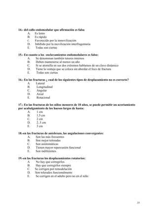 25
14.- del callo endomedular que afirmación es falsa
A. Es lento
B. Es rápido
C. Favorecido por la inmovilización
D. Inhibido por la movilización interfragentaria
E. Todas son ciertas
15.- En cuanto a los enclavamientos endomedulares es falso:
A. Se denominan también tutores internos
B. Deben mantenerse al menos un año
C. Si se atornilla en sus dos extremos hablamos de un clavo dinámico
D. Tiene la ventaja que se coloca sin abordar el foco de fractura
E. Todas son ciertas
16.- En las fracturas ¿ cual de los siguientes tipos de desplazamiento no es correcto?
A Lateral
B. Longitudinal
C. Angular
D. Axial
E. Rotacional
17.- En las fracturas de los niños menores de 10 años, se puede permitir un acortamiento
por acabalgamiento de los huesos largos de hasta:
A. 1 cm
B. 1.5 cm
C. 2 cm
D. 2..5 cm
E. 3 cm
18.-en las fracturas de antebrazo, las angulaciones convergentes:
A. Son las más frecuentes
B. Son mejor toleradas
C. Son asintomáticas
D. Tienen mayor repercusión funcional
E. Son indiferentes.
19.-en las fracturas los desplazamientos rotatorios:
A No hay que corregirlos
B. Hay que corregirlos siempre
C. Se corrigen por remodelación
D. Son tolerados funcionalmente
E. Se corrigen en el adulto pero no en el niño
 
