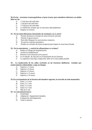 26
20.-En las tracciones transesqueleticas, el peso tractor para miembros inferiores en adulto
debe ser de:
A. 1/5 del peso del individuo
B. ½ del peso del individuo
C. 1/3 del peso del individuo
D. es indiferente siempre que se tracciones adecuadamente
E. ninguna es correcta
21.- En las inmovilizaciones funcionales de sarmiento, no es cierto
A. Permite disminuir el tiempo de inmovilización articular
B. Permite el apoyo precoz
C. Solo debe bloquear los movimientos rotatorios
D. No precisa controles periódicos
E. Pueden ser retirados de forma temporal para limpiar la zona inmovilizada.
22.- En la osteosíntesis , ¿ cual de las afirmaciones es errónea?
A. Reduce el tiempo de hospitalización
B. Acelera la rehabilitación
C. Permite la movilización activa precoz
D. Es el método de elección en el tratamiento de las fracturas
E. La superficie ósea bajo compresión, debe ser lo más amplia posible.
23.- La maduración de los callos corticales en las fracturas diafisarias tratadas por
enclavamiento endomedular, exige un tiempo:
A. Superior a 3 meses
B. Superior a 6 meses
C. Superior a 9 meses
D. Superior a 12 meses
E. Superior a 18 meses.
24.-En el tratamiento de la fractura del miembro superior, la tracción al zenit mantendrá:
A. Entre 1 y 2 sem
B. Entre 2 y 3 sem
C. Entre 3 y 4 sem
D. Entre 4 y 5 sem
E. Más de 5 sem
25.- La osteosíntesis busca:
A Estabilidad
B. Adaptación fragmentaria duradera
C. Compresión interfragmetaria
D. Todo lo anterior.
 
