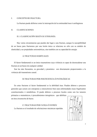 3
I. CONCEPTO DE FRACTURA
La fractura puede definirse como la interrupción de la continuidad ósea ó cartilaginosa
II. CLASIFICACIONES
II.1. CLASIFICACIÓN SEGÚN SU ETIOLOGÍA
Hay varias circunstancias que pueden dar lugar a una fractura, aunque la susceptibilidad
de un hueso para fracturarse por una lesión única se relaciona no sólo con su módulo de
elasticidad y sus propiedades anisométricas, sino también con su capacidad de energía
A/ FRACTURAS HABITUALES
El factor fundamental es un único traumatismo cuya violencia es capaz de desencadenar una
fractura en un hueso de cualquier calidad.
Son las más frecuentes, su gravedad y pronóstico son directamente proporcionales a la
violencia del traumatismo causal.
B/ FRACTURAS POR INSUFICIENCIA Ó PATOLÓGICAS
En estas fracturas el factor fundamental es la debilidad ósea. Pueden deberse a procesos
generales que cursen con osteopenia u osteosclerosis bien sean enfermedades óseas fragilizantes
constitucionales ó metabólicas. O puede deberse a procesos locales como son los tumores
primarios o metastásicos, ó procedimientos iatrogénicos que debiliten
un área circunscrita de hueso.
C/ FRACTURAS POR FATIGA Ó ESTRÉS
La fractura es el resultado de solicitaciones mecánicas repetidas.
 