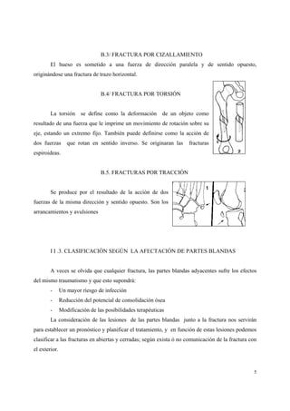 5
B.3/ FRACTURA POR CIZALLAMIENTO
El hueso es sometido a una fuerza de dirección paralela y de sentido opuesto,
originándose una fractura de trazo horizontal.
B.4/ FRACTURA POR TORSIÓN
La torsión se define como la deformación de un objeto como
resultado de una fuerza que le imprime un movimiento de rotación sobre su
eje, estando un extremo fijo. También puede definirse como la acción de
dos fuerzas que rotan en sentido inverso. Se originaran las fracturas
espiroideas.
B.5. FRACTURAS POR TRACCIÓN
Se produce por el resultado de la acción de dos
fuerzas de la misma dirección y sentido opuesto. Son los
arrancamientos y avulsiones
I I .3. CLASIFICACIÓN SEGÚN LA AFECTACIÓN DE PARTES BLANDAS
A veces se olvida que cualquier fractura, las partes blandas adyacentes sufre los efectos
del mismo traumatismo y que esto supondrá:
- Un mayor riesgo de infección
- Reducción del potencial de consolidación ósea
- Modificación de las posibilidades terapéuticas
La consideración de las lesiones de las partes blandas junto a la fractura nos servirán
para establecer un pronóstico y planificar el tratamiento, y en función de estas lesiones podemos
clasificar a las fracturas en abiertas y cerradas; según exista ó no comunicación de la fractura con
el exterior.
 