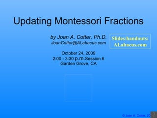 Updating Montessori Fractions October 24, 2009 2:00 - 3:30  p.m. Session 6 Garden Grove, CA by Joan A. Cotter, Ph.D. [email_address] Slides/handouts: ALabacus.com 