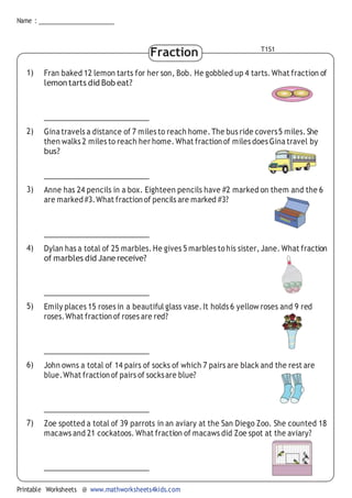 Name :
Printable Worksheets @ www.mathworksheets4kids.com
Fraction T1S1
1) Fran baked 12 lemon tarts for her son, Bob. He gobbled up 4 tarts. What fraction of
lemontarts did Bob eat?
2) Gina travels a distance of 7 miles to reach home.The bus ride covers5 miles.She
then walks 2 miles to reach her home.What fractionof miles does Gina travel by
bus?
3) Anne has 24 pencils in a box. Eighteen pencils have #2 marked on them and the 6
are marked#3.What fraction of pencils are marked #3?
4) Dylan has a total of 25 marbles. He gives 5 marbles to his sister, Jane. What fraction
of marbles did Janereceive?
5) Emily places 15 roses in a beautiful glass vase. It holds 6 yellow roses and 9 red
roses.What fraction of roses are red?
6) John owns a total of 14 pairs of socks of which 7 pairs are black and the rest are
blue.What fraction of pairs of socksare blue?
7) Zoe spotted a total of 39 parrots in an aviary at the San Diego Zoo. She counted 18
macaws and 21 cockatoos. What fraction of macaws did Zoe spot at the aviary?
 