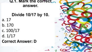 Q.1. Mark the correct
answer.
Divide 10/17 by 10.
a. 17
b. 170
c. 100/17
d. 1/17
Correct Answer: D
 