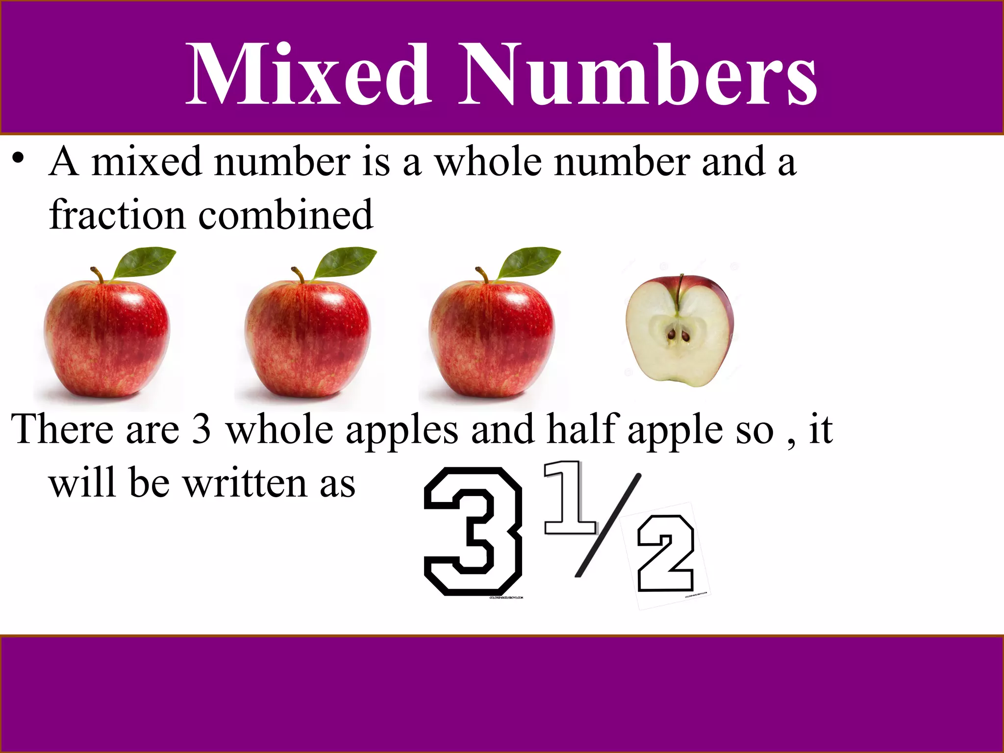 Mixed Numbers 
• A mixed number is a whole number and a 
fraction combined 
There are 3 whole apples and half apple so , it 
will be written as 
 