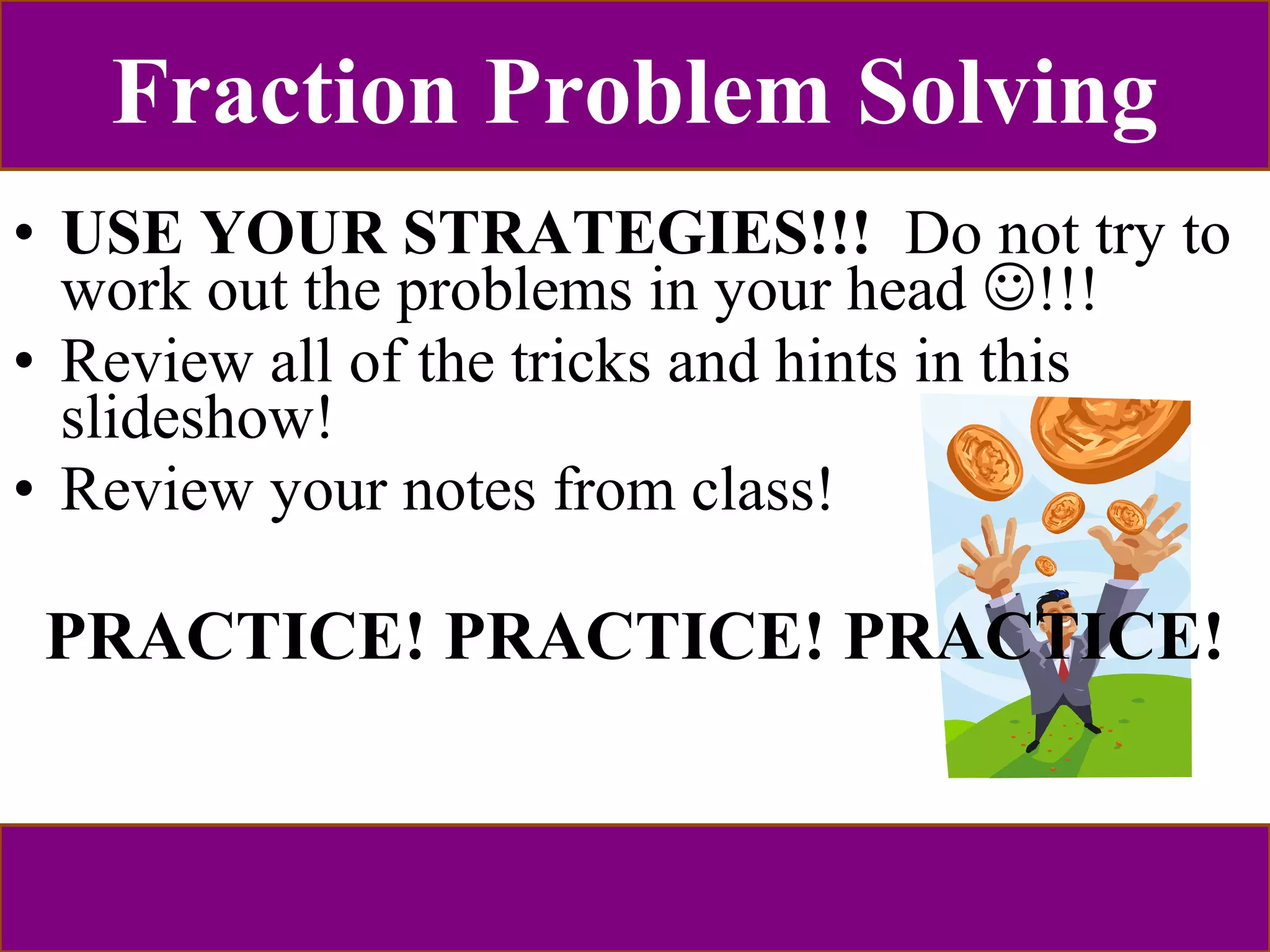 Fraction Problem Solving 
• USE YOUR STRATEGIES!!! Do not try to 
work out the problems in your head !!! 
• Review all of the tricks and hints in this 
slideshow! 
• Review your notes from class! 
PRACTICE! PRACTICE! PRACTICE! 
 