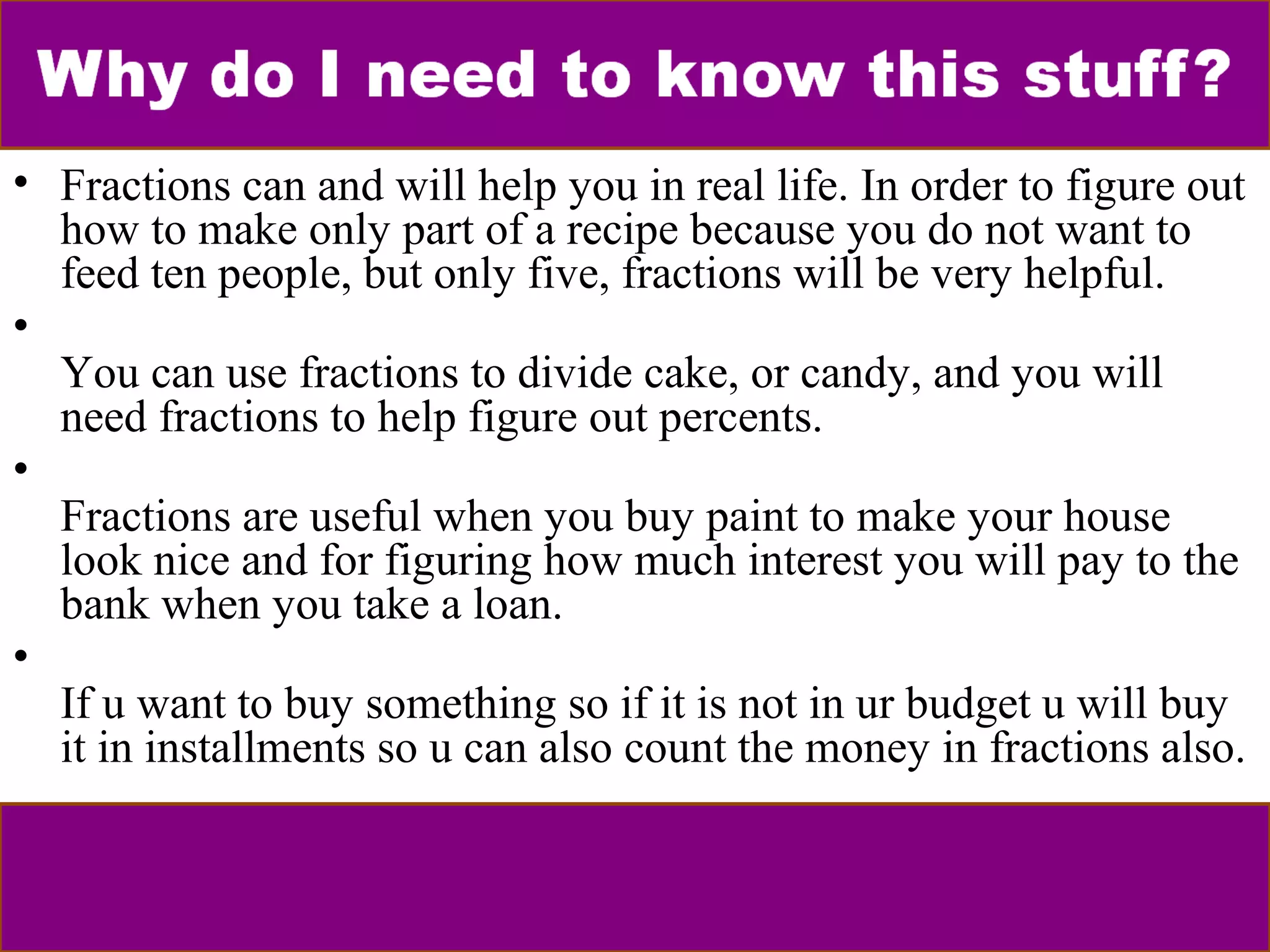 • Fractions can and will help you in real life. In order to figure out 
how to make only part of a recipe because you do not want to 
feed ten people, but only five, fractions will be very helpful. 
• 
You can use fractions to divide cake, or candy, and you will 
need fractions to help figure out percents. 
• 
Fractions are useful when you buy paint to make your house 
look nice and for figuring how much interest you will pay to the 
bank when you take a loan. 
• 
If u want to buy something so if it is not in ur budget u will buy 
it in installments so u can also count the money in fractions also. 
 