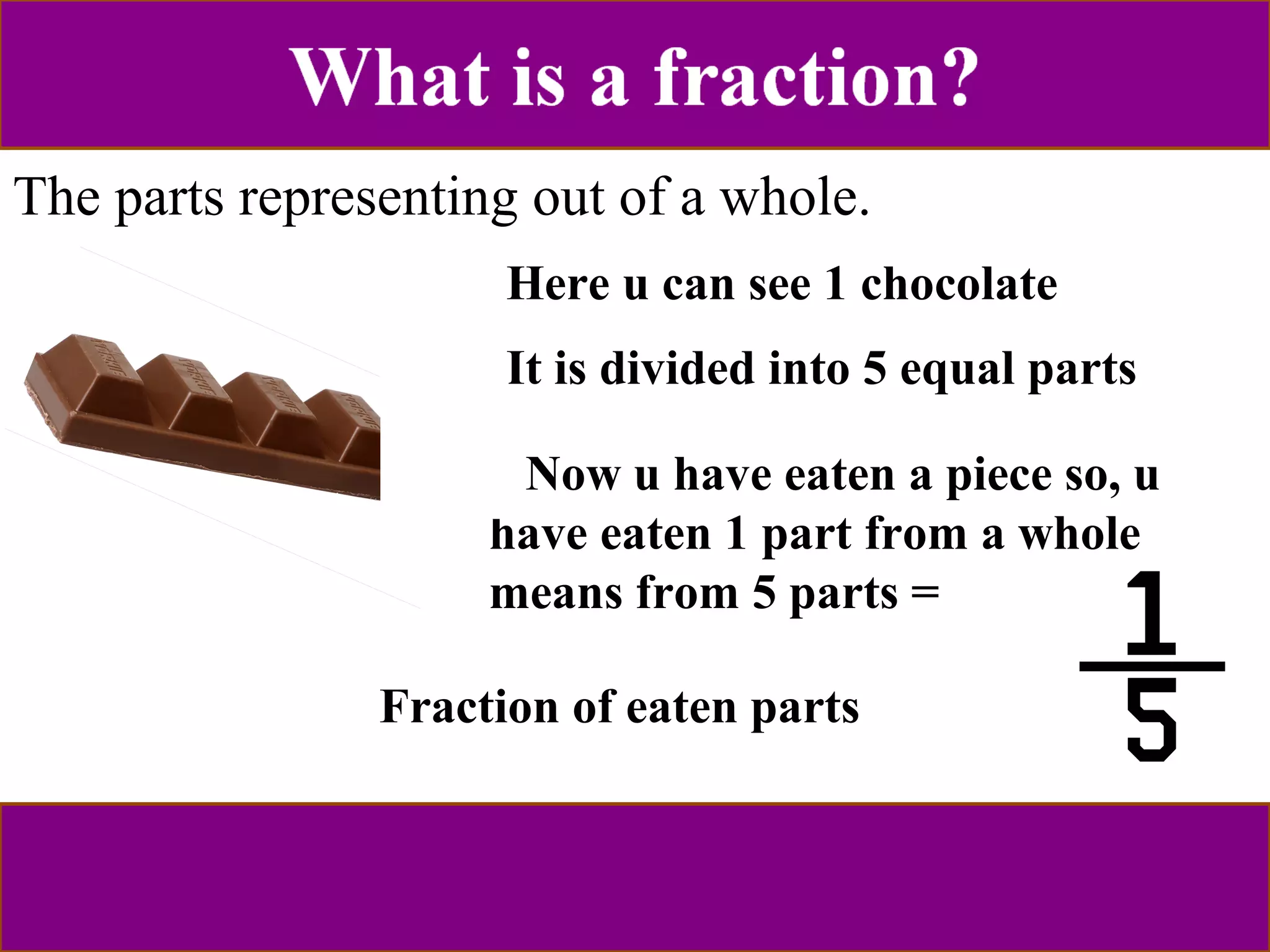 The parts representing out of a whole. 
Here u can see 1 chocolate 
I t is divided into 5 equal parts 
Now u have eaten a piece so, u 
have eaten 1 part from a whole 
means from 5 parts = 
Fraction of eaten parts 
 