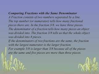 Comparing Fractions with the Same Denominator A Fraction consists of two numbers separated by a line.  The top number (or numerator) tells how many fractional pieces there are. In the fraction 3/8, we have three pieces.  The denominator of a fraction tells how many pieces an object was divided into. The fraction 3/8 tells us that the whole object was divided into 8 pieces.  If the denominators of two fractions are the same, the fraction with the largest numerator is the larger fraction.  For example 5/8 is larger than 3/8 because all of the pieces are the same and five pieces are more than three pieces.   