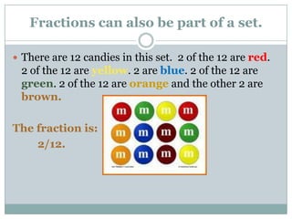 Fractions can also be part of a set.There are 12 candies in this set.  2 of the 12 are red.  2 of the 12 are yellow. 2 are blue. 2 of the 12 are green. 2 of the 12 are orange and the other 2 are brown.The fraction is:2/12.