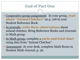 End of Part OneCooperative group assignment:  In your group, read about “Animal Clutches” on p. 218 in your Student Reference Book.  In journals, write three observations about animal clutches. Bring Reference Books and Journals to Math group.In Math group, complete a parts-and-total chart using data from “Animal Clutches”.Assessment: At your desk, complete Math Boxes in Student Math Journal, p. 36.