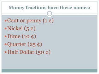 Money fractions have these names:Cent or penny (1 ¢)Nickel (5 ¢)Dime (10 ¢)Quarter (25 ¢)Half Dollar (50 ¢)