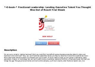 *-E-book-* Fractional Leadership: Landing Executive Talent You Thought
Was Out of Reach Trial Ebook
Do you own a small or midsize business? Wish you could find (and afford) game-changing executive talent to take your business to the next level? Now, you can.Fractional Leadership shows you step-by-step how to land the experienced, been-there-done-that executive talent you thought was out of reach. If you're ready to step up your game in marketing, sales, operations, finance, or technology but you can't justify hiring a top-dollar executive full-time, a fractional leader can help you bridge the gap.Through personal stories and real-world examples, you'll learn exactly what fractional leaders are, how business owners use them to break through the ceilings they hit in their business growth, the kinds of problems that are perfect for them, and how to find the right fractional leader for maximum impact and performance.Stop waiting until you can afford a full-time C-level suite. Engage experts who can break through those challenges and take your business to the next level today.
Description
Do you own a small or midsize business? Wish you could find (and afford) game-changing executive talent to take your
business to the next level? Now, you can.Fractional Leadership shows you step-by-step how to land the experienced, been-
there-done-that executive talent you thought was out of reach. If you're ready to step up your game in marketing, sales,
operations, finance, or technology but you can't justify hiring a top-dollar executive full-time, a fractional leader can help you
bridge the gap.Through personal stories and real-world examples, you'll learn exactly what fractional leaders are, how
 