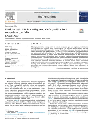 Research article
Fractional order PID for tracking control of a parallel robotic
manipulator type delta
L. Angel, J. Viola*
Universidad Pontiﬁcia Bolivariana, Autopista Piedecuesta km7, Bucaramanga, 681004, Colombia
a r t i c l e i n f o
Article history:
Received 21 June 2017
Received in revised form
9 March 2018
Accepted 20 April 2018
Available online 21 May 2018
Keywords:
Computed torque control
Delta robot
Fractional order PID controller
Parametric identiﬁcation
Robustness evaluation
SOLIDWORKS/MSC-ADAMS/MATLAB co-
simulation
a b s t r a c t
This paper presents the tracking control for a robotic manipulator type delta employing fractional order
PID controllers with computed torque control strategy. It is contrasted with an integer order PID
controller with computed torque control strategy. The mechanical structure, kinematics and dynamic
models of the delta robot are descripted. A SOLIDWORKS/MSC-ADAMS/MATLAB cosimulation model of
the delta robot is built and employed for the stages of identiﬁcation, design, and validation of control
strategies. Identiﬁcation of the dynamic model of the robot is performed using the least squares algo-
rithm. A linearized model of the robotic system is obtained employing the computed torque control
strategy resulting in a decoupled double integrating system. From the linearized model of the delta robot,
fractional order PID and integer order PID controllers are designed, analyzing the dynamical behavior for
many evaluation trajectories. Controllers robustness is evaluated against external disturbances
employing performance indexes for the joint and spatial error, applied torque in the joints and trajectory
tracking. Results show that fractional order PID with the computed torque control strategy has a robust
performance and active disturbance rejection when it is applied to parallel robotic manipulators on
tracking tasks.
© 2018 ISA. Published by Elsevier Ltd. All rights reserved.
1. Introduction
Robotic manipulators are mechanical structures employed in
the industry to perform repetitive tasks in manufacturing pro-
cesses. These ensure a high production volume with high quality
standards [1e3]. Depending on the mechanical structure, industrial
robots are classiﬁed as serial and parallel manipulators. A serial
robotic manipulator has its links joined sequentially. For a parallel
robotic manipulator, their links are joined between two platforms,
one mobile and another ﬁxed. Particularly for parallel robotic ma-
nipulators, designing the control system is a challenge due to its
multivariable nature, the presence of non-linear elements and the
high interaction between the robot links.
According to [4e6], to control parallel robotic manipulators in
regulation tasks, some traditional robotic control strategies are
employed as the PD control, the PD control with gravity compen-
sation, the PD control with gravity pre-compensation and the
proportional control with velocity feedback. These control strate-
gies use partiality the dynamic model of the robotic system. On the
other hand [7e9], show that for tracking tasks the Computed Tor-
que Control (CTC) strategy is employed, which uses all the dynamic
model of the robotic manipulator. However, control techniques
presented above do not consider for the controller design the
presence of external disturbances and parametric uncertainness,
which affect the robotic manipulator performance in regulation
and tracking tasks.
Robust control techniques as the Quantitative Feedback Theory
(QFT) or H inﬁnity are employed for systems affected by the pres-
ence of external disturbances and parametric uncertainness
[10e17]. These techniques consider the perturbations in the design
of the control systems; however, the design and implementation of
these techniques are complex.
Besides, the use of fractional order operators allows developing
fractional order control strategies, which improve the performance
and stability of the system in the presence of external disturbances
and parametric uncertainness. Usually, fractional order controllers
are employed for process control [18e20]. In the case of manipu-
lator robots, the development of fractional control strategies is poor
[21], especially for parallel robots.
* Corresponding author.
E-mail addresses: luis.angel@upb.edu.co (L. Angel), jairo.viola@upb.edu.co,
jairoviola92@hotmail.com (J. Viola).
Contents lists available at ScienceDirect
ISA Transactions
journal homepage: www.elsevier.com/locate/isatrans
https://doi.org/10.1016/j.isatra.2018.04.010
0019-0578/© 2018 ISA. Published by Elsevier Ltd. All rights reserved.
ISA Transactions 79 (2018) 172e188
 