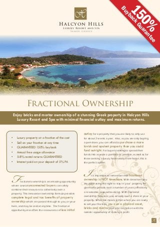 H
Fractional ownership is an amazing opportunity
where several unconnected buyers can safely
combine their resources to collectively own a
property. This innovative ownership formula provides
complete legal and tax benefits of property
ownership which are passed through to you, or your
heirs, and may be sold at anytime. The fractional
opportunity also offers the reassurance of less initial
Luxury property at a fraction of the cost•	
Sell on your fraction at any time•	
GUARANTEED 150% buyback•	
Annual free usage allowance•	
5-8% rental returns GUARANTEED•	
Interest paid on your deposit of 5% PA•	
outlay for a property that you are likely to only use
for about 2 weeks a year. Also, as you are only buying
a part-share, you can afford to purchase a more
lavish and opulent property than you could
fund outright. For buyers looking to spread their
funds into as wide a portfolio as possible, as well as for
those seeking a luxury home-away-from-home, this is
the perfect option.
It is important to remember that fractional
ownership is NOT timeshare. With timeshare you
are purchasing the right to stay in ‘your’ property for
given time periods over a number of years (effectively
a re-saleable, prepaid booking). With fractional
ownership, however, you actually own a share in your
property. What this means is that when you are ready
to sell your fraction, you own a physical asset,
bricks and mortar, that you can sell on with the
realistic opportunity of making a profit.
Halcyon Hills
Luxury Resort and Spa
Samos, Greece
H
Enjoy bricks and mortar ownership of a stunning Greek property in Halcyon Hills
Luxury Resort and Spa with minimal financial outlay and maximum returns.
Fractional Ownership
150%
BuybackGuarantee
 
