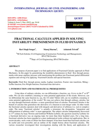 International Journal of Civil Engineering and Technology (IJCIET), ISSN 0976 – 6308 (Print),
ISSN 0976 – 6316(Online), Volume 6, Issue 5, May (2015), pp. 34-44 © IAEME
34
FRACTIONAL CALCULUS APPLIED IN SOLVING
INSTABILITY PHENOMENON IN FLUID DYNAMICS
Ravi Singh Sengar1
, Manoj Sharma2
, Ashutosh Trivedi3
1,
M.Tech Scholar, Civil Engineering (Construction Technology and Management),
IPS-CTM Gwalior
2,3
Dept. of Civil Engineering, IPS-CTM Gwalior
ABSTRACT
The purpose of present paper is to find applications of Fractional Calculus approach in Fluid
Mechanics. In this paper by generalizing the instability phenomenon in ﬂuid ﬂow through porous
media with mean capillary pressure with transforming the problem into Fractional partial differential
equation and solving it by applying Fractional Calculus and special functions.
Keywords: Fluid ﬂow through porous media, Laplace transform, Fourier sine transform, Mittag -
Lefﬂer function, Fox-Wright function, Fractional time derivative.
1. INTRODUCTION AND MATHEMATICAL PREREQUISITES
Using ideas of ordinary calculus, we can differentiate a function, say, f(x)=x to the Ist
or IInd
order. We can also establish a meaning or some potential applications of the results. However, can
we differentiate the same function to, say, the 1/2 order? Better still, can we establish a meaning or
some potential applications of the results? We may not achieve that through ordinary calculus, but
we may through fractional calculus—a more generalized form of calculus. Fractional Calculus is the
branch of calculus that generalizes the derivative of a function to non-integer order. In other words
the fractional calculus operators deal with integrals and derivatives of arbitrary (i.e. real or complex)
order. The name "fractional calculus" is actually a misnomer; the designation, "integration and
differentiation of arbitrary order" is more appropriate. The subject calculus independently discovered
in 17th
century by Isaac Newton and Gottfried Wilhelm Leibnitz, the question raised by Leibnitz for
a fractional derivative was an ongoing topic for more than three hundred years. For a long time,
fractional calculus has been regarded as a pure mathematical realm without real applications. But, in
recent decades, such a state of affairs has been changed. It has been found that fractional calculus can
be useful and even powerful, and an outline of the simple history about fractional calculus.. The
various researcher investigated their investigations dealing with the theory and applications of
INTERNATIONAL JOURNAL OF CIVIL ENGINEERING AND
TECHNOLOGY (IJCIET)
ISSN 0976 – 6308 (Print)
ISSN 0976 – 6316(Online)
Volume 6, Issue 5, May (2015), pp. 34-44
© IAEME: www.iaeme.com/Ijciet.asp
Journal Impact Factor (2015): 9.1215 (Calculated by GISI)
www.jifactor.com
IJCIET
©IAEME
 