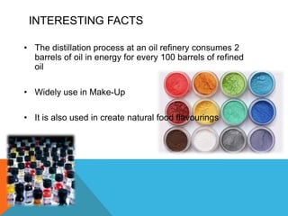 INTERESTING FACTS

• The distillation process at an oil refinery consumes 2
  barrels of oil in energy for every 100 barrels of refined
  oil

• Widely use in Make-Up

• It is also used in create natural food flavourings
 