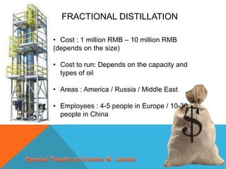 FRACTIONAL DISTILLATION

• Cost : 1 million RMB – 10 million RMB
(depends on the size)

• Cost to run: Depends on the capacity and
  types of oil

• Areas : America / Russia / Middle East

• Employees : 4-5 people in Europe / 10-30
  people in China
 