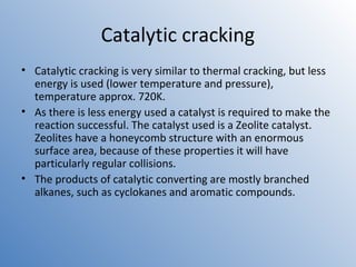 Catalytic cracking 
• Catalytic cracking is very similar to thermal cracking, but less 
energy is used (lower temperature and pressure), 
temperature approx. 720K. 
• As there is less energy used a catalyst is required to make the 
reaction successful. The catalyst used is a Zeolite catalyst. 
Zeolites have a honeycomb structure with an enormous 
surface area, because of these properties it will have 
particularly regular collisions. 
• The products of catalytic converting are mostly branched 
alkanes, such as cyclokanes and aromatic compounds. 
 