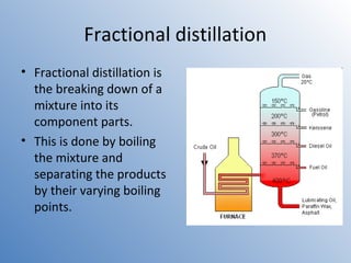 Fractional distillation 
• Fractional distillation is 
the breaking down of a 
mixture into its 
component parts. 
• This is done by boiling 
the mixture and 
separating the products 
by their varying boiling 
points. 
 