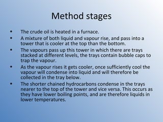 Method stages 
• The crude oil is heated in a furnace. 
• A mixture of both liquid and vapour rise, and pass into a 
tower that is cooler at the top than the bottom. 
• The vapours pass up this tower in which there are trays 
stacked at different levels, the trays contain bubble caps to 
trap the vapour. 
• As the vapour rises it gets cooler, once sufficiently cool the 
vapour will condense into liquid and will therefore be 
collected in the tray below. 
• The shorter chained hydrocarbons condense in the trays 
nearer to the top of the tower and vice versa. This occurs as 
they have lower boiling points, and are therefore liquids in 
lower temperatures. 
 