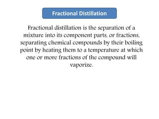 Fractional distillation is the separation of a
mixture into its component parts, or fractions,
separating chemical compounds by their boiling
point by heating them to a temperature at which
one or more fractions of the compound will
vaporize.
Fractional Distillation
 