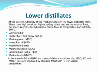 Lower distillates
At the bottom extremity of the fractioning tower, the lower distillates form.
These have high densities, higher boiling points and are not used as fuels,
but more as grease for lubrication. These form at temperatures of 350°C to
600°C.
 Lubricating oil
 Bunker fuels and heavy fuel oil
 Marine gas oil (MGO)
 Heavy fuel oil (HFO)
 Marine fuel blends
 Marine diesel oil (MDO)
 Intermediate fuel oil (IFO)
 Marine fuel oil (MFO)
In between MGO and HFO are three additional maritime oils, MDO, IFO and
MFO. These are produced by blending MGO with HFO in varied
proportions.
 