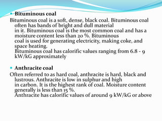  Bituminous coal
Bituminous coal is a soft, dense, black coal. Bituminous coal
often has bands of bright and dull material
in it. Bituminous coal is the most common coal and has a
moisture content less than 20 %. Bituminous
coal is used for generating electricity, making coke, and
space heating.
Bituminous coal has calorific values ranging from 6.8 - 9
kW/kG approximately
 Anthracite coal
Often referred to as hard coal, anthracite is hard, black and
lustrous. Anthracite is low in sulphur and high
in carbon. It is the highest rank of coal. Moisture content
generally is less than 15 %.
Anthracite has calorific values of around 9 kW/kG or above
 