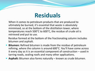 Residuals
When it comes to petroleum products that are produced to
ultimately be burned, it’s essential that waste is absolutely
minimised, so at the bottom of the distillation tower, where
temperatures reach 500°C to 600°C, the residue of crude oil is
retrieved and put to use.
Residue formed at the bottom of the fractionating column includes
bitumen and asphalt.
 Bitumen: Refined bitumen is made from the residue of petroleum
refining, where the column is around 600°C. You’ll have come across
it every day as it is an essential component of construction – used in
tarring roads, sealing roofs and many other applications.
 Asphalt: Bitumen also forms naturally – known as crude bitumen.
 