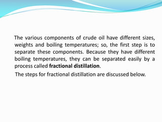 The various components of crude oil have different sizes,
weights and boiling temperatures; so, the first step is to
separate these components. Because they have different
boiling temperatures, they can be separated easily by a
process called fractional distillation.
The steps for fractional distillation are discussed below.
 