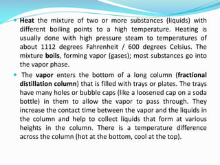  Heat the mixture of two or more substances (liquids) with
different boiling points to a high temperature. Heating is
usually done with high pressure steam to temperatures of
about 1112 degrees Fahrenheit / 600 degrees Celsius. The
mixture boils, forming vapor (gases); most substances go into
the vapor phase.
 The vapor enters the bottom of a long column (fractional
distillation column) that is filled with trays or plates. The trays
have many holes or bubble caps (like a loosened cap on a soda
bottle) in them to allow the vapor to pass through. They
increase the contact time between the vapor and the liquids in
the column and help to collect liquids that form at various
heights in the column. There is a temperature difference
across the column (hot at the bottom, cool at the top).
 