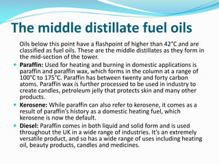 The middle distillate fuel oils
Oils below this point have a flashpoint of higher than 42°C and are
classified as fuel oils. These are the middle distillates as they form in
the mid-section of the tower.
 Paraffin: Used for heating and burning in domestic applications is
paraffin and paraffin wax, which forms in the column at a range of
100°C to 175°C. Paraffin has between twenty and forty carbon
atoms. Paraffin wax is further processed to be used in industry to
create candles, petroleum jelly that protects skin and many other
products.
 Kerosene: While paraffin can also refer to kerosene, it comes as a
result of paraffin’s history as a domestic heating fuel, which
kerosene is now the default.
 Diesel: Paraffin comes in both liquid and solid form and is used
throughout the UK in a wide range of industries. It’s an extremely
versatile product, and so has a wide range of uses including heating
oil, beauty products, candles and medicines.
 