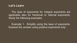 Let’s Learn
The laws of exponents for integral exponents are
applicable also for fractional or rational exponents.
Study the following examples.
Example 1. Simplify using the laws of exponents.
Express the answer using positive exponents only.
 
