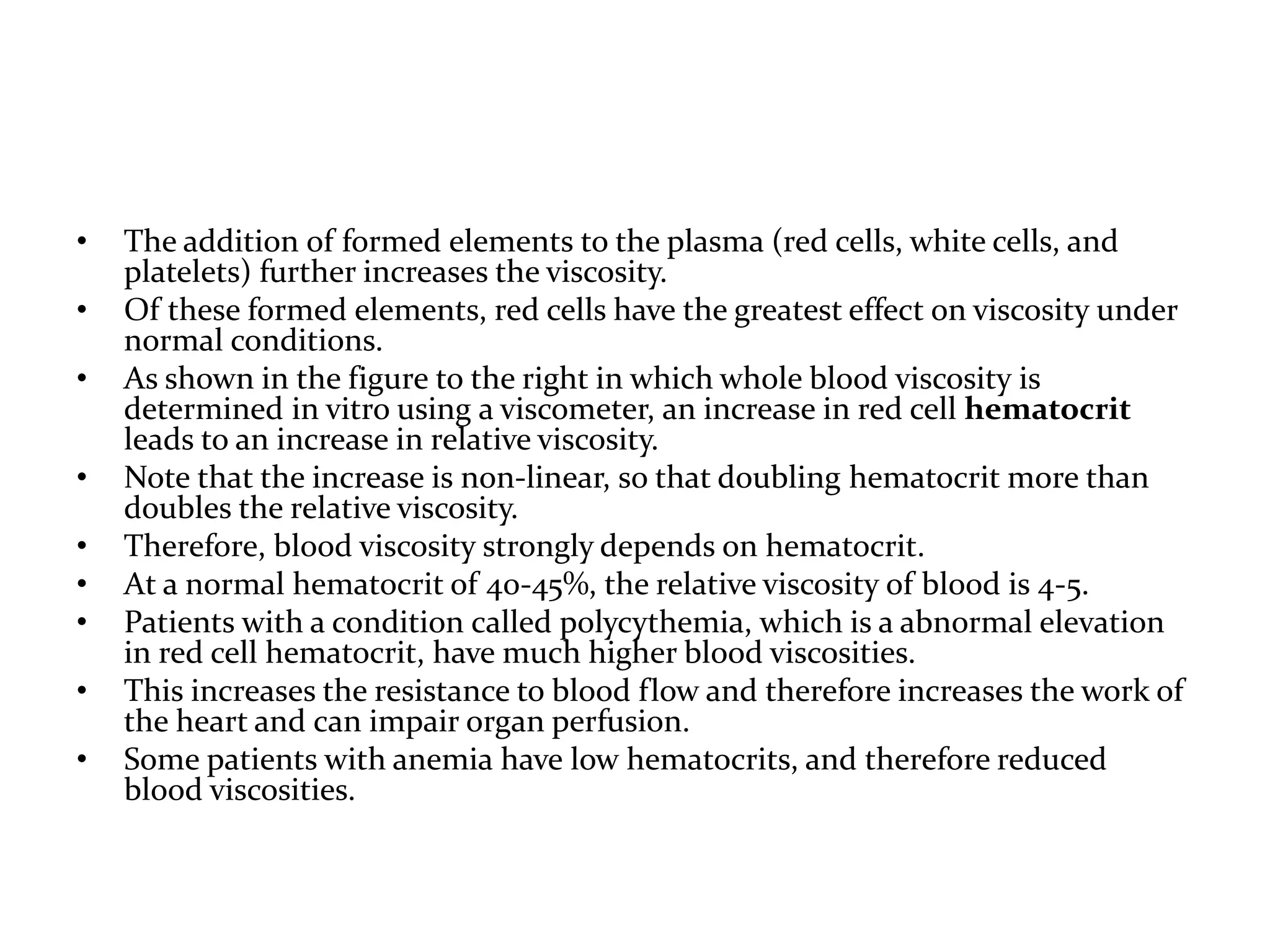 • The addition of formed elements to the plasma (red cells, white cells, and
platelets) further increases the viscosity.
• Of these formed elements, red cells have the greatest effect on viscosity under
normal conditions.
• As shown in the figure to the right in which whole blood viscosity is
determined in vitro using a viscometer, an increase in red cell hematocrit
leads to an increase in relative viscosity.
• Note that the increase is non-linear, so that doubling hematocrit more than
doubles the relative viscosity.
• Therefore, blood viscosity strongly depends on hematocrit.
• At a normal hematocrit of 40-45%, the relative viscosity of blood is 4-5.
• Patients with a condition called polycythemia, which is a abnormal elevation
in red cell hematocrit, have much higher blood viscosities.
• This increases the resistance to blood flow and therefore increases the work of
the heart and can impair organ perfusion.
• Some patients with anemia have low hematocrits, and therefore reduced
blood viscosities.
 