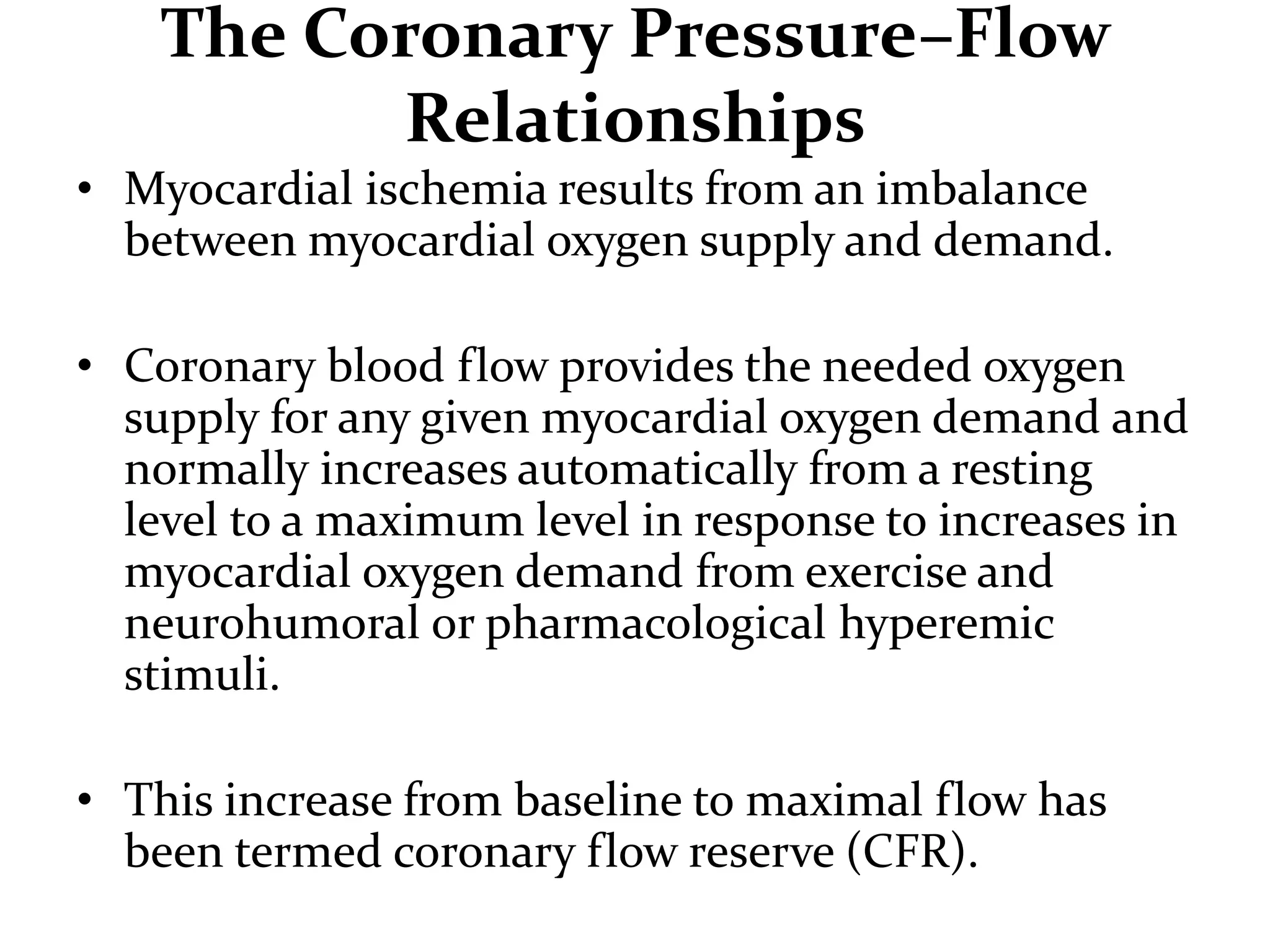 The Coronary Pressure–Flow
Relationships
• Myocardial ischemia results from an imbalance
between myocardial oxygen supply and demand.
• Coronary blood flow provides the needed oxygen
supply for any given myocardial oxygen demand and
normally increases automatically from a resting
level to a maximum level in response to increases in
myocardial oxygen demand from exercise and
neurohumoral or pharmacological hyperemic
stimuli.
• This increase from baseline to maximal flow has
been termed coronary flow reserve (CFR).
 
