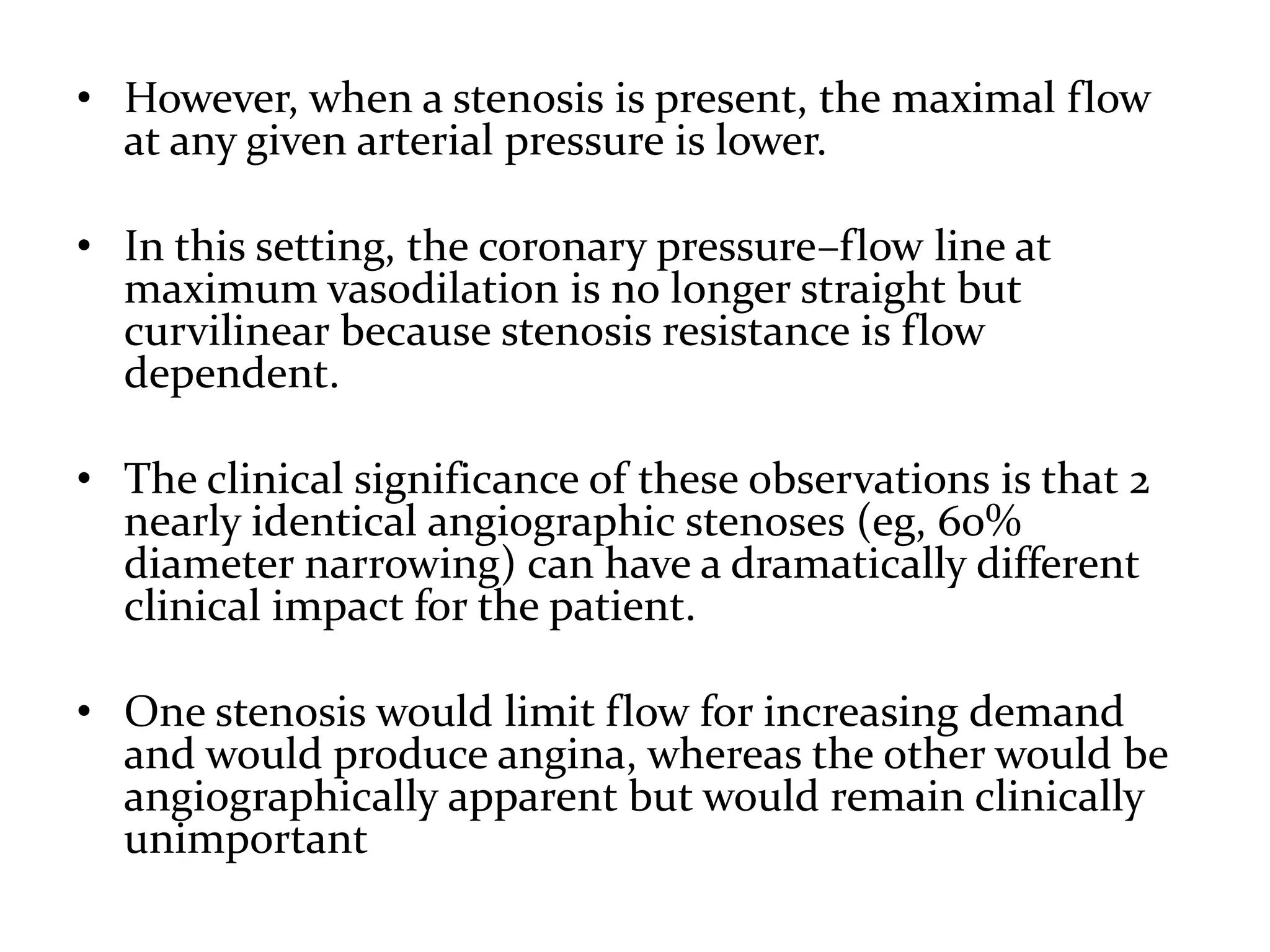 • However, when a stenosis is present, the maximal flow
at any given arterial pressure is lower.
• In this setting, the coronary pressure–flow line at
maximum vasodilation is no longer straight but
curvilinear because stenosis resistance is flow
dependent.
• The clinical significance of these observations is that 2
nearly identical angiographic stenoses (eg, 60%
diameter narrowing) can have a dramatically different
clinical impact for the patient.
• One stenosis would limit flow for increasing demand
and would produce angina, whereas the other would be
angiographically apparent but would remain clinically
unimportant
 