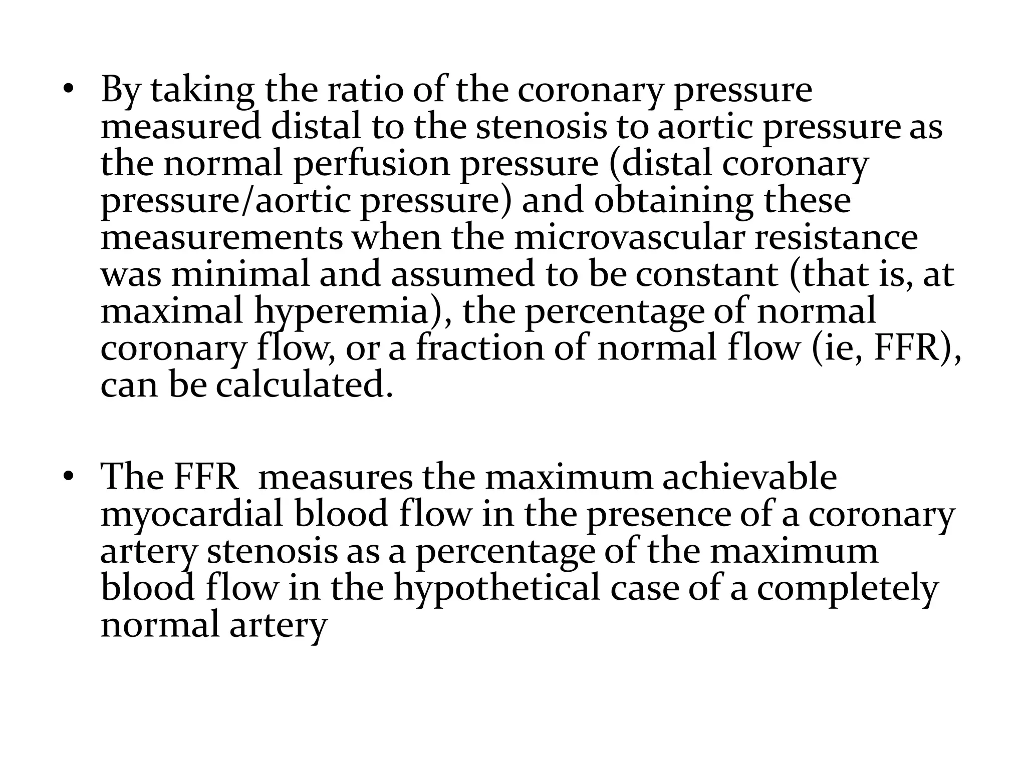 • By taking the ratio of the coronary pressure
measured distal to the stenosis to aortic pressure as
the normal perfusion pressure (distal coronary
pressure/aortic pressure) and obtaining these
measurements when the microvascular resistance
was minimal and assumed to be constant (that is, at
maximal hyperemia), the percentage of normal
coronary flow, or a fraction of normal flow (ie, FFR),
can be calculated.
• The FFR measures the maximum achievable
myocardial blood flow in the presence of a coronary
artery stenosis as a percentage of the maximum
blood flow in the hypothetical case of a completely
normal artery
 